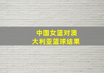 中国女篮对澳大利亚篮球结果