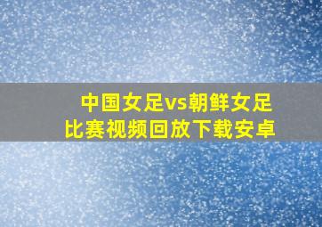 中国女足vs朝鲜女足比赛视频回放下载安卓