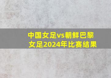 中国女足vs朝鲜巴黎女足2024年比赛结果