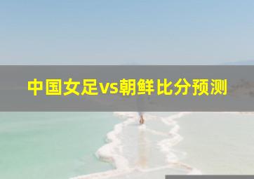 中国女足vs朝鲜比分预测