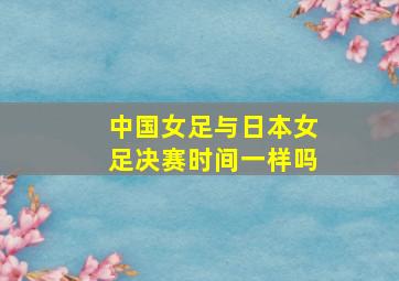 中国女足与日本女足决赛时间一样吗