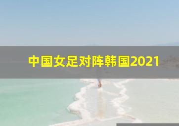 中国女足对阵韩国2021