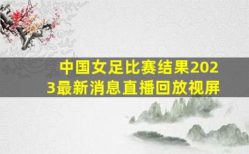 中国女足比赛结果2023最新消息直播回放视屏