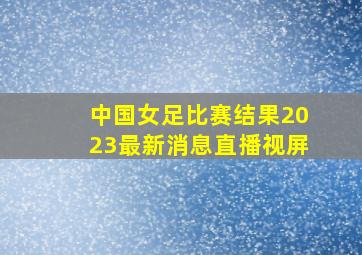 中国女足比赛结果2023最新消息直播视屏