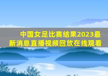 中国女足比赛结果2023最新消息直播视频回放在线观看