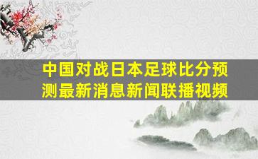 中国对战日本足球比分预测最新消息新闻联播视频