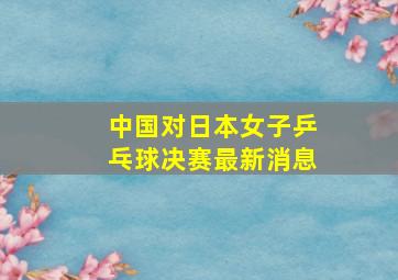 中国对日本女子乒乓球决赛最新消息