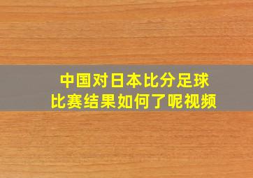 中国对日本比分足球比赛结果如何了呢视频