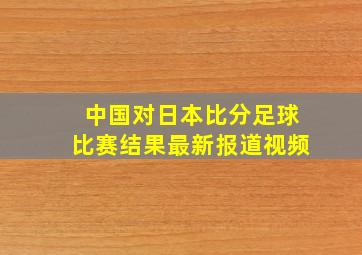 中国对日本比分足球比赛结果最新报道视频