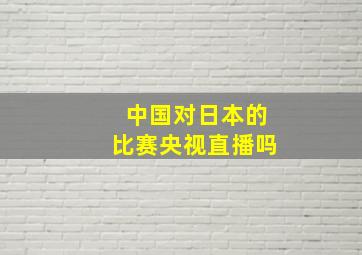 中国对日本的比赛央视直播吗