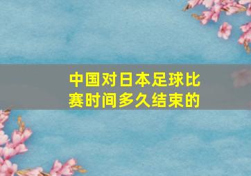 中国对日本足球比赛时间多久结束的