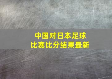 中国对日本足球比赛比分结果最新