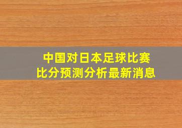 中国对日本足球比赛比分预测分析最新消息