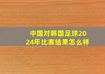 中国对韩国足球2024年比赛结果怎么样