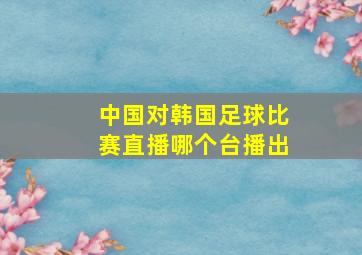 中国对韩国足球比赛直播哪个台播出