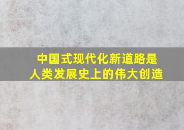 中国式现代化新道路是人类发展史上的伟大创造