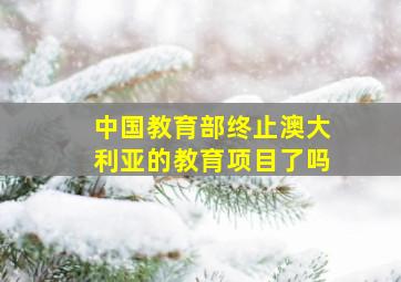 中国教育部终止澳大利亚的教育项目了吗