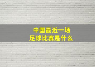 中国最近一场足球比赛是什么