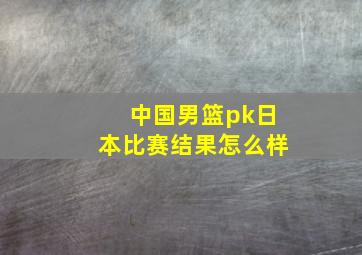 中国男篮pk日本比赛结果怎么样