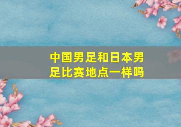 中国男足和日本男足比赛地点一样吗