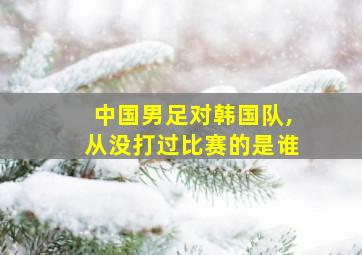 中国男足对韩国队,从没打过比赛的是谁