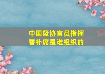 中国篮协官员指挥替补席是谁组织的