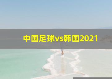 中国足球vs韩国2021