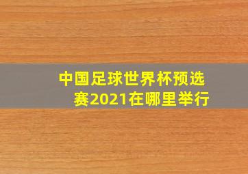 中国足球世界杯预选赛2021在哪里举行