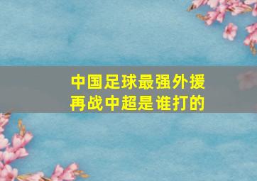 中国足球最强外援再战中超是谁打的