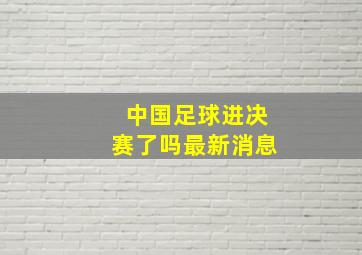 中国足球进决赛了吗最新消息