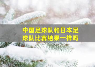 中国足球队和日本足球队比赛结果一样吗