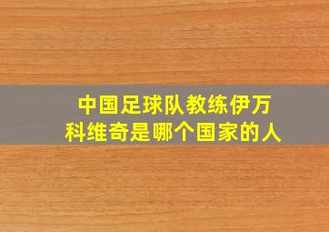 中国足球队教练伊万科维奇是哪个国家的人