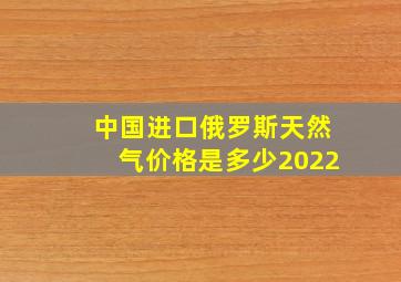 中国进口俄罗斯天然气价格是多少2022