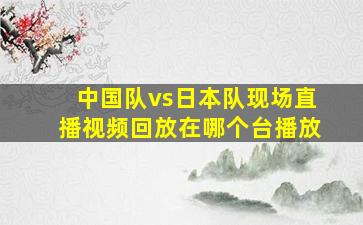 中国队vs日本队现场直播视频回放在哪个台播放