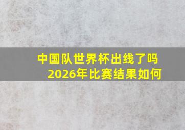 中国队世界杯出线了吗2026年比赛结果如何