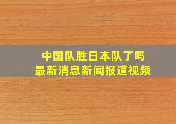 中国队胜日本队了吗最新消息新闻报道视频