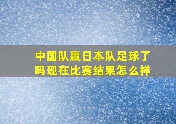 中国队赢日本队足球了吗现在比赛结果怎么样