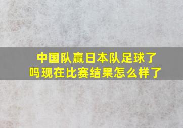 中国队赢日本队足球了吗现在比赛结果怎么样了