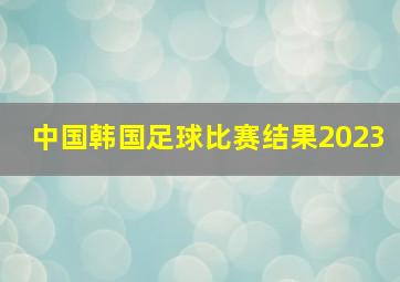 中国韩国足球比赛结果2023