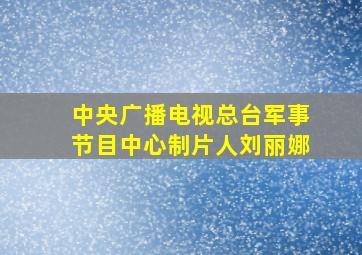 中央广播电视总台军事节目中心制片人刘丽娜