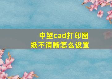 中望cad打印图纸不清晰怎么设置