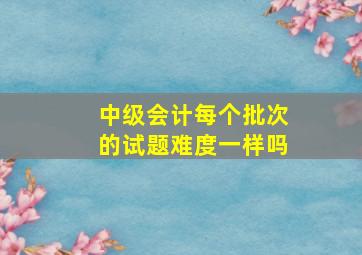 中级会计每个批次的试题难度一样吗