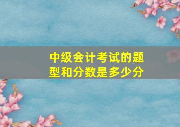 中级会计考试的题型和分数是多少分