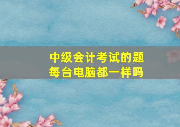 中级会计考试的题每台电脑都一样吗