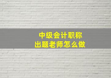 中级会计职称出题老师怎么做