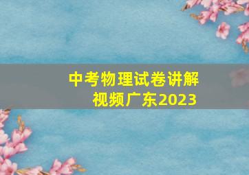 中考物理试卷讲解视频广东2023