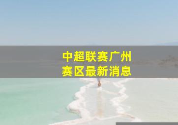 中超联赛广州赛区最新消息