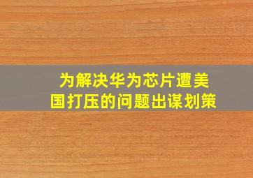 为解决华为芯片遭美国打压的问题出谋划策