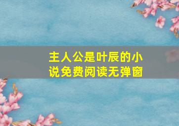 主人公是叶辰的小说免费阅读无弹窗