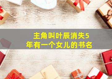 主角叫叶辰消失5年有一个女儿的书名